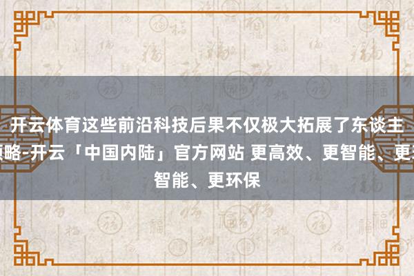 开云体育这些前沿科技后果不仅极大拓展了东谈主类领略-开云「中国内陆」官方网站 更高效、更智能、更环保