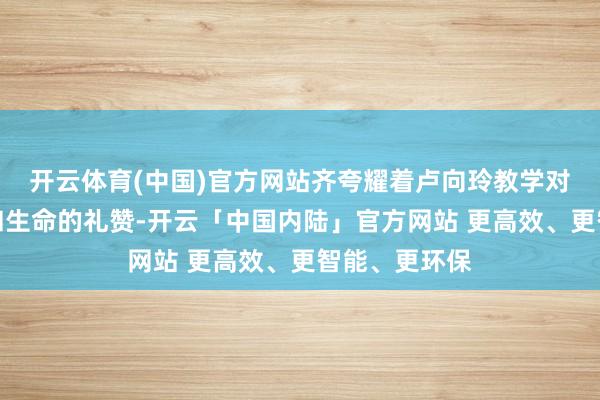 开云体育(中国)官方网站齐夸耀着卢向玲教学对当然的尊重和生命的礼赞-开云「中国内陆」官方网站 更高效、更智能、更环保