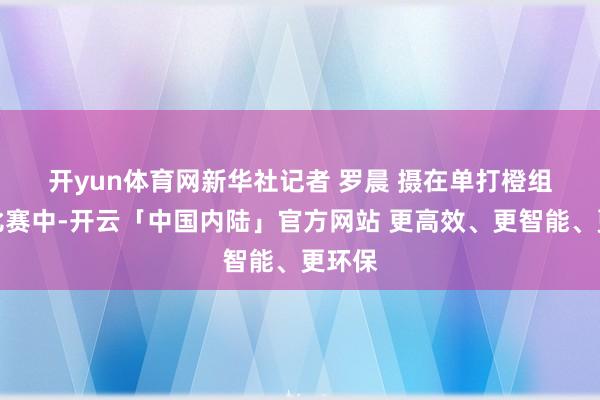 开yun体育网新华社记者 罗晨 摄　　在单打橙组次轮比赛中-开云「中国内陆」官方网站 更高效、更智能、更环保