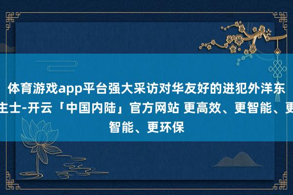 体育游戏app平台强大采访对华友好的进犯外洋东说念主士-开云「中国内陆」官方网站 更高效、更智能、更环保