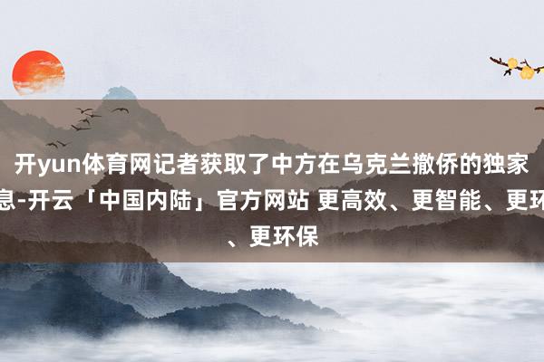 开yun体育网记者获取了中方在乌克兰撤侨的独家书息-开云「中国内陆」官方网站 更高效、更智能、更环保