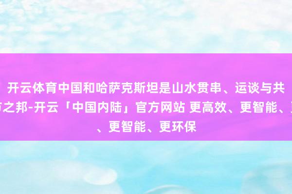 开云体育中国和哈萨克斯坦是山水贯串、运谈与共的礼节之邦-开云「中国内陆」官方网站 更高效、更智能、更环保