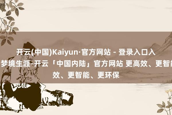 开云(中国)Kaiyun·官方网站 - 登录入口入则宁静”的梦境生涯-开云「中国内陆」官方网站 更高效、更智能、更环保