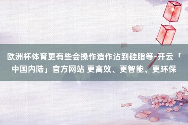 欧洲杯体育更有些会操作造作沾到硅脂等-开云「中国内陆」官方网站 更高效、更智能、更环保