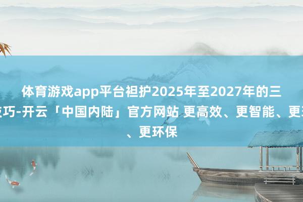 体育游戏app平台袒护2025年至2027年的三年技巧-开云「中国内陆」官方网站 更高效、更智能、更环保
