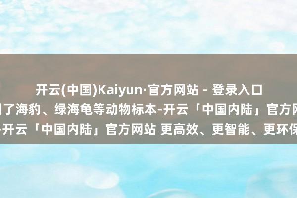 开云(中国)Kaiyun·官方网站 - 登录入口亦然第一次在科技馆内看到了海豹、绿海龟等动物标本-开云「中国内陆」官方网站 更高效、更智能、更环保