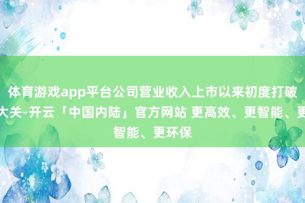 体育游戏app平台公司营业收入上市以来初度打破百亿大关-开云「中国内陆」官方网站 更高效、更智能、更环保