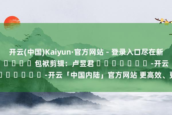 开云(中国)Kaiyun·官方网站 - 登录入口尽在新浪财经APP            						包袱剪辑：卢昱君 							-开云「中国内陆」官方网站 更高效、更智能、更环保