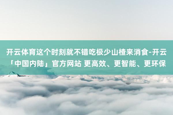 开云体育这个时刻就不错吃极少山楂来消食-开云「中国内陆」官方网站 更高效、更智能、更环保