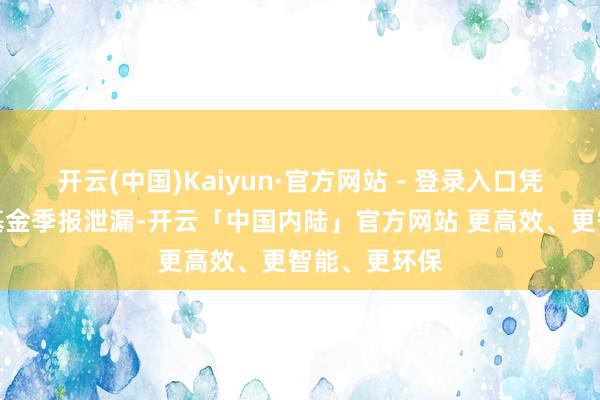开云(中国)Kaiyun·官方网站 - 登录入口凭证最新一期基金季报泄漏-开云「中国内陆」官方网站 更高效、更智能、更环保