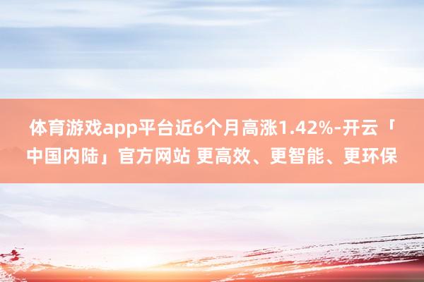 体育游戏app平台近6个月高涨1.42%-开云「中国内陆」官方网站 更高效、更智能、更环保