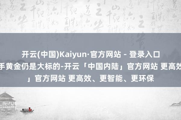 开云(中国)Kaiyun·官方网站 - 登录入口东谈主民银行增合手黄金仍是大标的-开云「中国内陆」官方网站 更高效、更智能、更环保