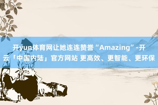 开yun体育网让她连连赞誉“Amazing”-开云「中国内陆」官方网站 更高效、更智能、更环保