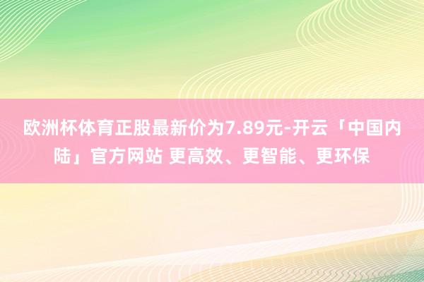 欧洲杯体育正股最新价为7.89元-开云「中国内陆」官方网站 更高效、更智能、更环保