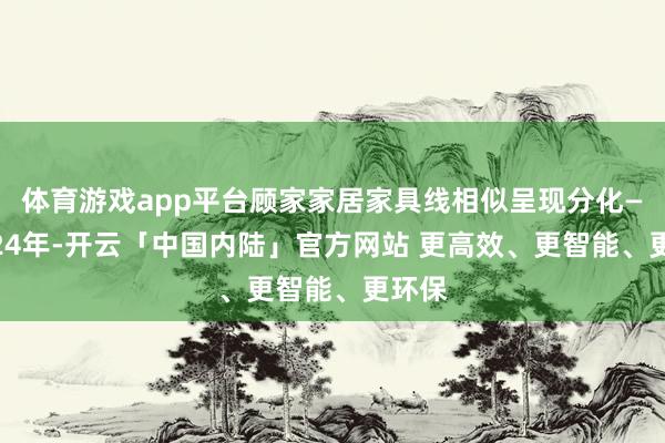 体育游戏app平台顾家家居家具线相似呈现分化——2024年-开云「中国内陆」官方网站 更高效、更智能、更环保