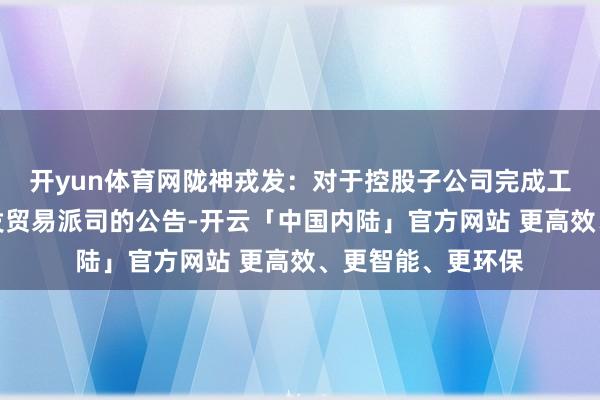 开yun体育网陇神戎发：对于控股子公司完成工商变更登记并换发贸易派司的公告-开云「中国内陆」官方网站 更高效、更智能、更环保