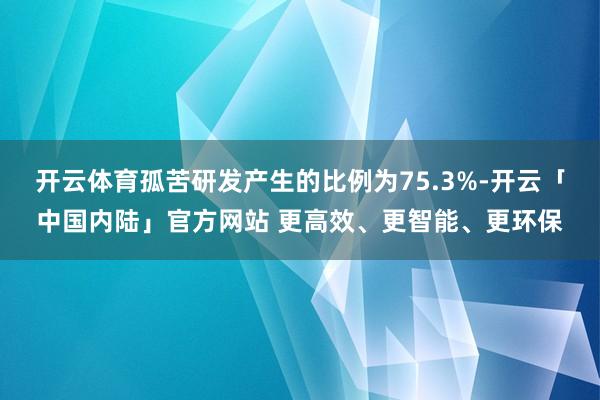 开云体育孤苦研发产生的比例为75.3%-开云「中国内陆」官方网站 更高效、更智能、更环保