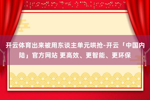 开云体育出来被用东谈主单元哄抢-开云「中国内陆」官方网站 更高效、更智能、更环保