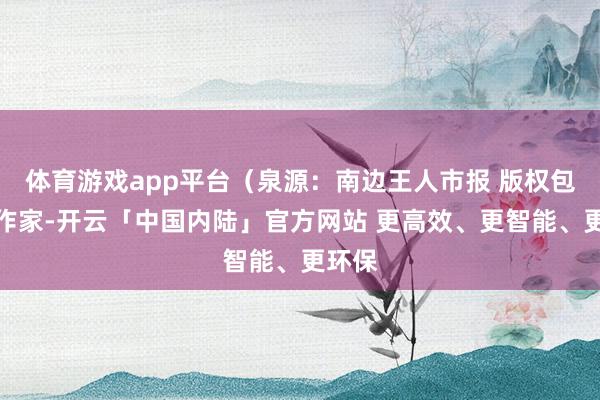 体育游戏app平台（泉源：南边王人市报 版权包摄原作家-开云「中国内陆」官方网站 更高效、更智能、更环保