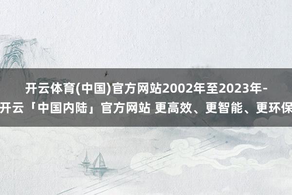 开云体育(中国)官方网站2002年至2023年-开云「中国内陆」官方网站 更高效、更智能、更环保