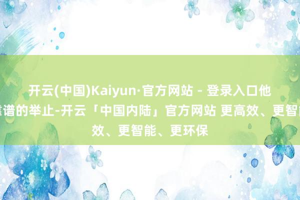 开云(中国)Kaiyun·官方网站 - 登录入口他们这些不靠谱的举止-开云「中国内陆」官方网站 更高效、更智能、更环保