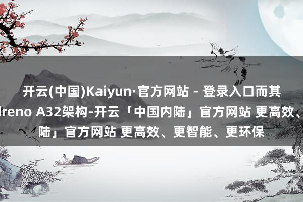 开云(中国)Kaiyun·官方网站 - 登录入口而其GPU则接纳了Adreno A32架构-开云「中国内陆」官方网站 更高效、更智能、更环保