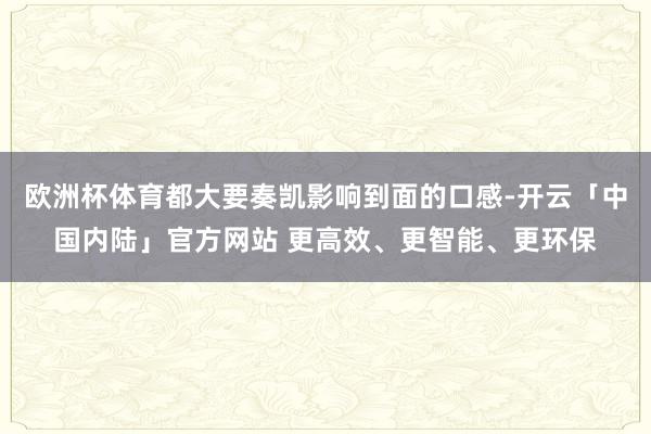 欧洲杯体育都大要奏凯影响到面的口感-开云「中国内陆」官方网站 更高效、更智能、更环保
