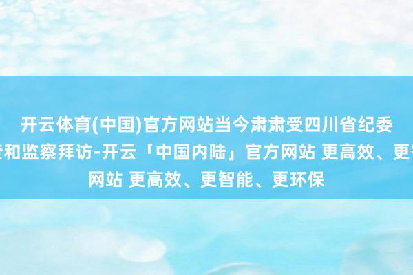 开云体育(中国)官方网站当今肃肃受四川省纪委监委次第审查和监察拜访-开云「中国内陆」官方网站 更高效、更智能、更环保