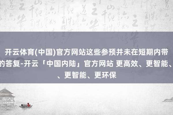 开云体育(中国)官方网站这些参预并未在短期内带来权臣的答复-开云「中国内陆」官方网站 更高效、更智能、更环保