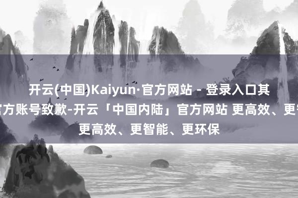 开云(中国)Kaiyun·官方网站 - 登录入口其后好念念来官方账号致歉-开云「中国内陆」官方网站 更高效、更智能、更环保