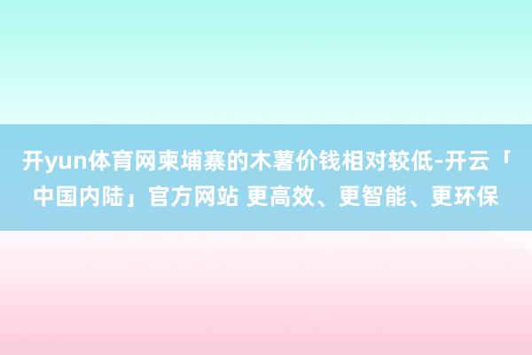 开yun体育网柬埔寨的木薯价钱相对较低-开云「中国内陆」官方网站 更高效、更智能、更环保