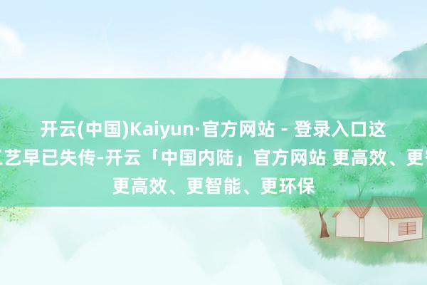 开云(中国)Kaiyun·官方网站 - 登录入口这些武器铸造工艺早已失传-开云「中国内陆」官方网站 更高效、更智能、更环保