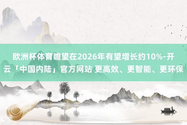 欧洲杯体育瞻望在2026年有望增长约10%-开云「中国内陆」官方网站 更高效、更智能、更环保