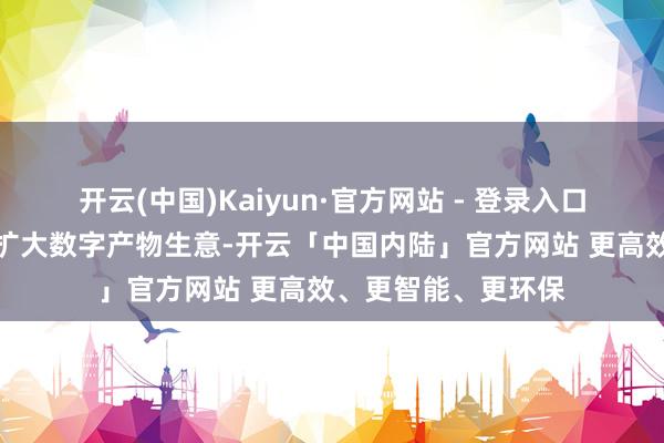 开云(中国)Kaiyun·官方网站 - 登录入口以文化生意为重心扩大数字产物生意-开云「中国内陆」官方网站 更高效、更智能、更环保