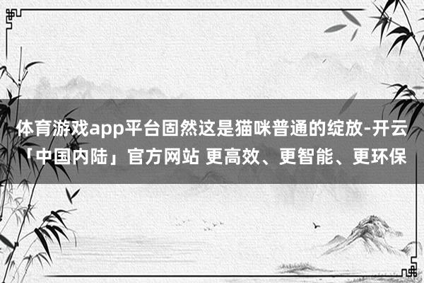 体育游戏app平台固然这是猫咪普通的绽放-开云「中国内陆」官方网站 更高效、更智能、更环保