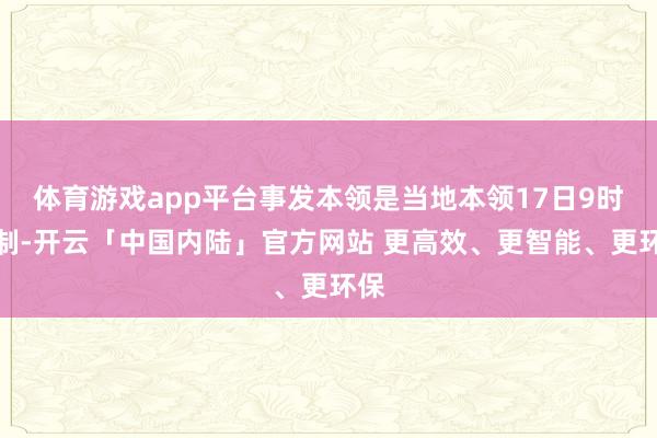 体育游戏app平台事发本领是当地本领17日9时控制-开云「中国内陆」官方网站 更高效、更智能、更环保