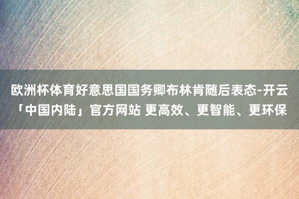 欧洲杯体育好意思国国务卿布林肯随后表态-开云「中国内陆」官方网站 更高效、更智能、更环保