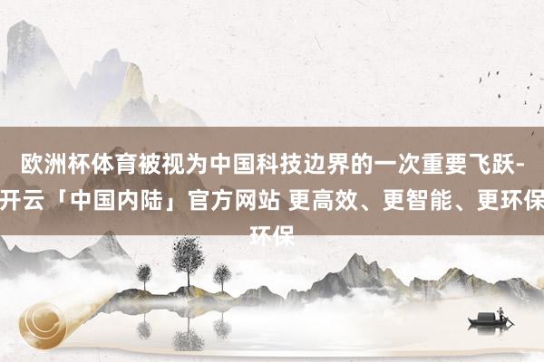 欧洲杯体育被视为中国科技边界的一次重要飞跃-开云「中国内陆」官方网站 更高效、更智能、更环保