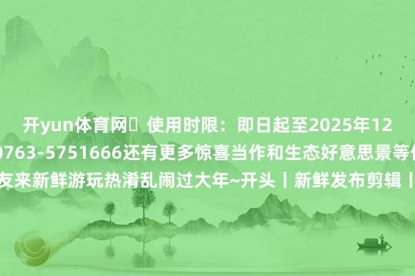开yun体育网✅使用时限：即日起至2025年12月31日✅探求电话：0763-5751666还有更多惊喜当作和生态好意思景等你来解锁宽宥海珠一又友来新鲜游玩热淆乱闹过大年~开头丨新鲜发布剪辑丨阳倚西楼