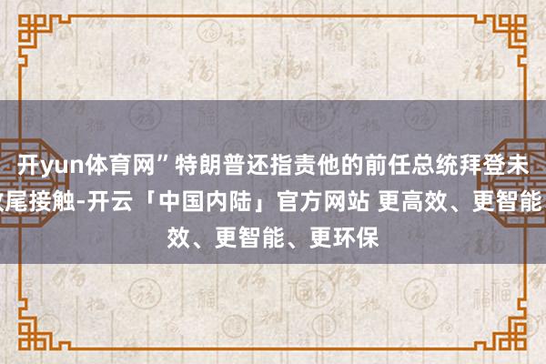 开yun体育网”特朗普还指责他的前任总统拜登未能尽早收尾接触-开云「中国内陆」官方网站 更高效、更智能、更环保