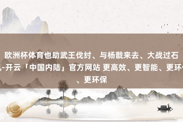 欧洲杯体育也助武王伐纣、与杨戬来去、大战过石矶-开云「中国内陆」官方网站 更高效、更智能、更环保