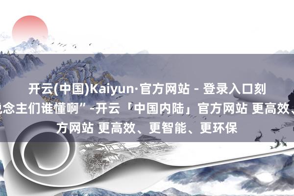 开云(中国)Kaiyun·官方网站 - 登录入口刻下换成了“家东说念主们谁懂啊”-开云「中国内陆」官方网站 更高效、更智能、更环保