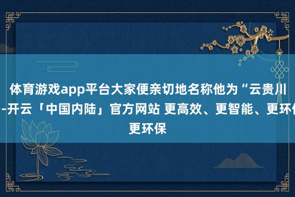 体育游戏app平台大家便亲切地名称他为“云贵川”-开云「中国内陆」官方网站 更高效、更智能、更环保