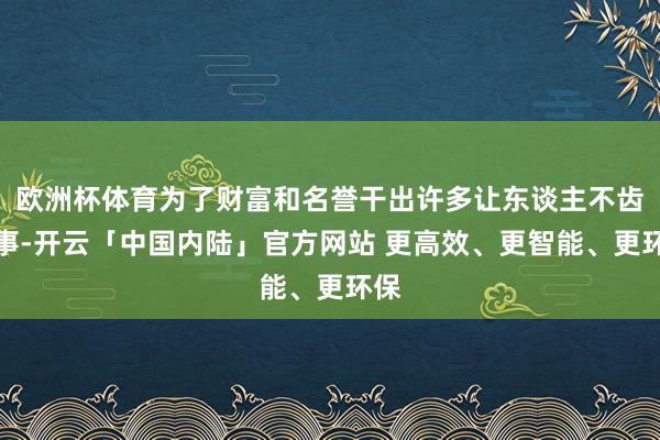 欧洲杯体育为了财富和名誉干出许多让东谈主不齿的事-开云「中国内陆」官方网站 更高效、更智能、更环保