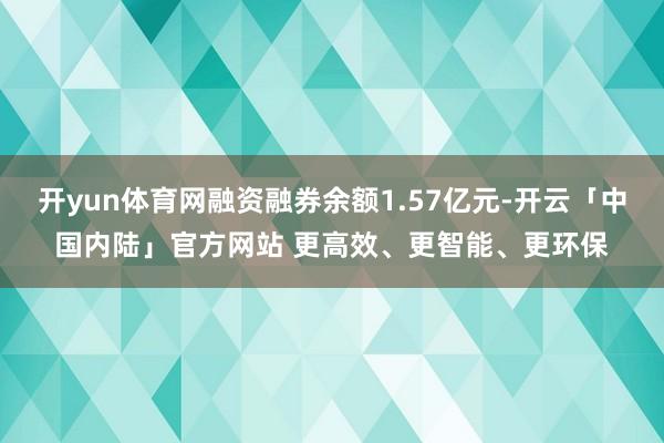 开yun体育网融资融券余额1.57亿元-开云「中国内陆」官方网站 更高效、更智能、更环保