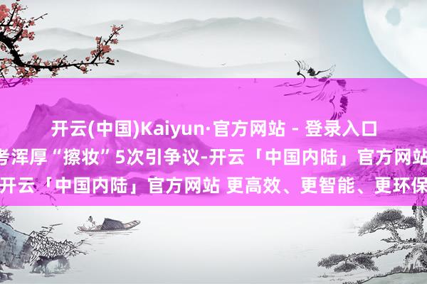 开云(中国)Kaiyun·官方网站 - 登录入口此前成分颜太好意思被监考浑厚“擦妆”5次引争议-开云「中国内陆」官方网站 更高效、更智能、更环保