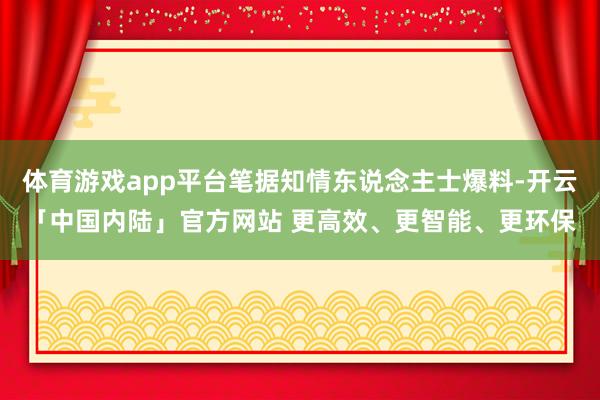 体育游戏app平台笔据知情东说念主士爆料-开云「中国内陆」官方网站 更高效、更智能、更环保