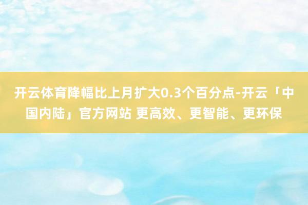 开云体育降幅比上月扩大0.3个百分点-开云「中国内陆」官方网站 更高效、更智能、更环保