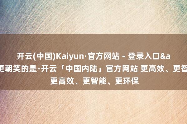 开云(中国)Kaiyun·官方网站 - 登录入口"更朝笑的是-开云「中国内陆」官方网站 更高效、更智能、更环保