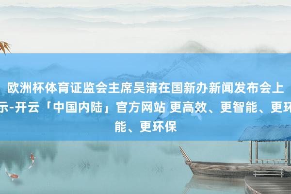 欧洲杯体育证监会主席吴清在国新办新闻发布会上暗示-开云「中国内陆」官方网站 更高效、更智能、更环保